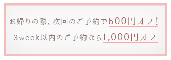 お帰りの際、 次回のご予約で500円オフ！3week以内のご予約なら1,000円オフ